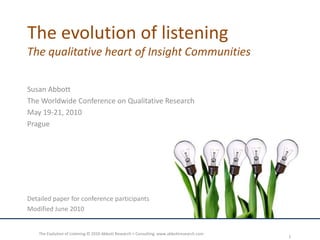 The evolution of listeningThe qualitative heart of Insight Communities Susan Abbott The Worldwide Conference on Qualitative Research May 19-21, 2010 Prague Detailed paper for conference participants Modified June 2010  The Evolution of Listening © 2010 Abbott Research + Consulting  www.abbottresearch.com 1 