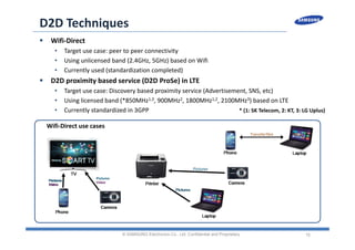 15
D2D Techniques
 Wifi‐Direct
• Target use case: peer to peer connectivity
• Using unlicensed band (2.4GHz, 5GHz) based on Wifi
• Currently used (standardization completed)
 D2D proximity based service (D2D ProSe) in LTE
• Target use case: Discovery based proximity service (Advertisement, SNS, etc)
• Using licensed band (*850MHz1,3, 900MHz2, 1800MHz1,2, 2100MHz3) based on LTE
• Currently standardized in 3GPP
© SAMSUNG Electronics Co., Ltd. Confidential and Proprietary
* (1: SK Telecom, 2: KT, 3: LG Uplus)
Wifi‐Direct use cases
 