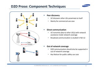 18
D2D Prose: Component Techniques
 Peer discovery
• UE discovers other UEs proximate to itself
• Mainly for commercial use case
 Direct communication
• UE transmits data to other UE(s) with network 
assistance inside network coverage
• Broadcast communication is studied in Rel‐12
 Out of network coverage
• D2D communication should also be supported in 
out of network coverage
• Key feature for public safety use case
© SAMSUNG Electronics Co., Ltd. Confidential and Proprietary
 