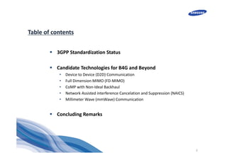 2
Table of contents
 3GPP Standardization Status
 Candidate Technologies for B4G and Beyond
• Device to Device (D2D) Communication
• Full Dimension MIMO (FD‐MIMO)
• CoMP with Non‐Ideal Backhaul
• Network Assisted interference Cancelation and Suppression (NAICS)
• Millimeter Wave (mmWave) Communication
 Concluding Remarks
 