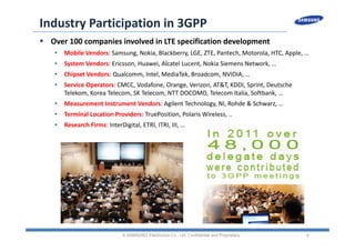 5
Industry Participation in 3GPP
 Over 100 companies involved in LTE specification development
• Mobile Vendors: Samsung, Nokia, Blackberry, LGE, ZTE, Pantech, Motorola, HTC, Apple, …
• System Vendors: Ericsson, Huawei, Alcatel Lucent, Nokia Siemens Network, …
• Chipset Vendors: Qualcomm, Intel, MediaTek, Broadcom, NVIDIA, …
• Service Operators: CMCC, Vodafone, Orange, Verizon, AT&T, KDDI, Sprint, Deutsche 
Telekom, Korea Telecom, SK Telecom, NTT DOCOMO, Telecom Italia, Softbank, …
• Measurement Instrument Vendors: Agilent Technology, NI, Rohde & Schwarz, …
• Terminal Location Providers: TruePosition, Polaris Wireless, ..
• Research Firms: InterDigital, ETRI, ITRI, III, …
© SAMSUNG Electronics Co., Ltd. Confidential and Proprietary
 
