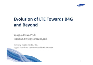 1
Evolution of LTE Towards B4G 
and Beyond
Yongjun Kwak, Ph.D.
(yongjun.kwak@samsung.com)
Samsung Electronics Co., Ltd.
Digital Media and Communications R&D Center
 