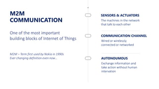 M2M
COMMUNICATION
SENSORS & ACTUATORS
The machines in the network
that talk to each other
One of the most important
building blocks of Internet of Things
M2M – Term first used by Nokia in 1990s
Ever changing definition even now…
COMMUNICATION CHANNEL
Wired or wirelessly
connected or networked
AUTONOUMOUS
Exchange information and
take action without human
intervation
 