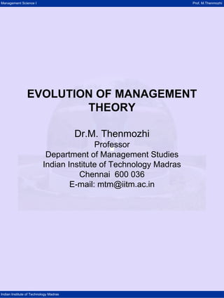 Management Science I Prof. M.Thenmozhi 
Indian Institute of Technology Madras 
EVOLUTION OF MANAGEMENT 
THEORY 
Dr.M. Thenmozhi 
Professor 
Department of Management Studies 
Indian Institute of Technology Madras 
Chennai 600 036 
E-mail: mtm@iitm.ac.in 
 