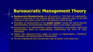 Bureaucratic Management Theory
 Bureaucracy-Bureaucracies are all around us. This form of organization,
which is comprised of non-elected officials who implement rules, is not only
common in the public sector but in the business world as well.
 Examples of bureaucracies in the public sector include the Social Security
Administration, Environmental Protection Agency and public universities.
 Bureaucracy is an administrative system designed to accomplish large-scale
administrative tasks by systematically coordinating the work of many
individuals.
 Weber has observed three types of power in organizations: traditional,
charismatic and rational-legal or bureaucratic.
 He has emphasized that bureaucratic type of power is the ideal one.
 