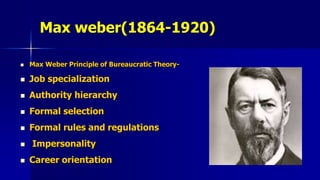 Max weber(1864-1920)
 Max Weber Principle of Bureaucratic Theory-
 Job specialization
 Authority hierarchy
 Formal selection
 Formal rules and regulations
 Impersonality
 Career orientation
 