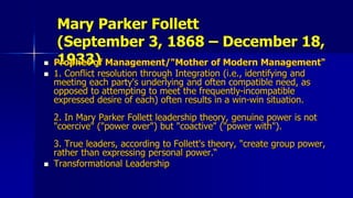 Mary Parker Follett
(September 3, 1868 – December 18,
1933) Prophet of Management/"Mother of Modern Management"
 1. Conflict resolution through Integration (i.e., identifying and
meeting each party's underlying and often compatible need, as
opposed to attempting to meet the frequently-incompatible
expressed desire of each) often results in a win-win situation.
2. In Mary Parker Follett leadership theory, genuine power is not
"coercive" ("power over") but "coactive" ("power with").
3. True leaders, according to Follett's theory, "create group power,
rather than expressing personal power.“
 Transformational Leadership
 