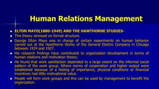 Human Relations Management
 ELTON MAYO(1880-1949) AND THE HAWTHORNE STUDIES-
 This theory stressed on formal structure.
 George Elton Mayo was in charge of certain experiments on human behavior
carried out at the Hawthorne Works of the General Electric Company in Chicago
between 1924 and 1927.
 His research findings have contributed to organization development in terms of
human relations and motivation theory.
 He found that work satisfaction depended to a large extent on the informal social
pattern of the work group. Where norms of cooperation and higher output were
established because of a feeling of importance, physical conditions or financial
incentives had little motivational value.
 People will form work groups and this can be used by management to benefit the
organization.
 
