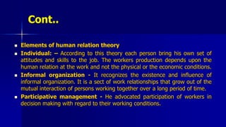 Cont..
 Elements of human relation theory
 Individual: – According to this theory each person bring his own set of
attitudes and skills to the job. The workers production depends upon the
human relation at the work and not the physical or the economic conditions.
 Informal organization - It recognizes the existence and influence of
informal organization. It is a sect of work relationships that grow out of the
mutual interaction of persons working together over a long period of time.
 Participative management - He advocated participation of workers in
decision making with regard to their working conditions.
 