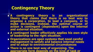 Contingency Theory
 A contingency theory is an organizational
theory that claims that there is no best way to
organize a corporation, to lead a company, or to
make decisions. Instead, the optimal course of
action is contingent (dependent) upon the internal
and external situation.
 A contingent leader effectively applies his own style
of leadership to the right situation.
 Organizations are open systems that need careful
management to satisfy and balance internal needs
and to adapt to environmental circumstances
 There is no one best way of organizing. The
appropriate form depends on the kind of task or
 
