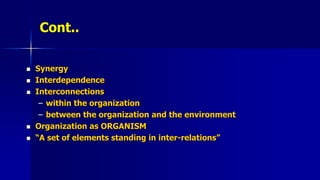 Cont..
 Synergy
 Interdependence
 Interconnections
– within the organization
– between the organization and the environment
 Organization as ORGANISM
 “A set of elements standing in inter-relations”
 