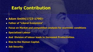 Early Contribution
 Adam Smith(1723-1790)-
 Father of “Liberal Economics”
 Focus on Market and competition analysis for economic conditions
 Specialized Labour
 And Division of labour leads to Increased Productivities.
 Rise to the Human Capital.
 Job Security.
 