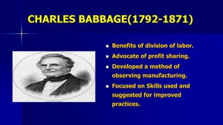CHARLES BABBAGE(1792-1871)
 Benefits of division of labor.
 Advocate of profit sharing.
 Developed a method of
observing manufacturing.
 Focused on Skills used and
suggested for improved
practices.
 