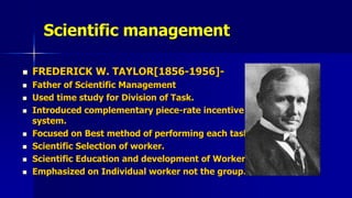 Scientific management
 FREDERICK W. TAYLOR[1856-1956]-
 Father of Scientific Management
 Used time study for Division of Task.
 Introduced complementary piece-rate incentive
system.
 Focused on Best method of performing each task.
 Scientific Selection of worker.
 Scientific Education and development of Worker.
 Emphasized on Individual worker not the group.
 