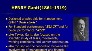 HENRY Gantt(1861-1919)
 Designed graphic aids for management
called “Gantt charts”.
 For Standard performance “BLACK” and for
below performance “RED”
 Like Taylor, Gantt also focused on the
scientific study of tasks, movements,
working conditions, and worker cooperation.
 also focused on the connection between the
involvement of management and financial
 