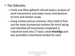 • The Gilbreths
– Frank and lillian gilbreth refined taylors analysis of
work movements and made many contributions
to time and motion study.
– Using motion picture cameras, they tried to find
out the most economical motions for brick laying
and classified all movements employed in
industrial work into 17 basic called therbligs and
also provided a shorthand symbol for each
S.David Blessley, Assistant Professor,
Kamaraj College of Engineering and
Technology.
 