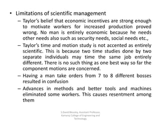 • Limitations of scientific management
– Taylor’s belief that economic incentives are strong enough
to motivate workers for increased production proved
wrong. No man is entirely economic because he needs
other needs also such as security needs, social needs etc.,
– Taylor’s time and motion study is not accented as entirely
scientific. This is because two time studies done by two
separate individuals may time the same job entirely
different. There is no such thing as one best way so far the
component motions are concerned.
– Having a man take orders from 7 to 8 different bosses
resulted in confusion
– Advances in methods and better tools and machines
eliminated some workers. This causes resentment among
them
S.David Blessley, Assistant Professor,
Kamaraj College of Engineering and
Technology.
 