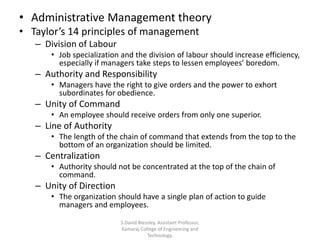 • Administrative Management theory
• Taylor’s 14 principles of management
– Division of Labour
• Job specialization and the division of labour should increase efficiency,
especially if managers take steps to lessen employees’ boredom.
– Authority and Responsibility
• Managers have the right to give orders and the power to exhort
subordinates for obedience.
– Unity of Command
• An employee should receive orders from only one superior.
– Line of Authority
• The length of the chain of command that extends from the top to the
bottom of an organization should be limited.
– Centralization
• Authority should not be concentrated at the top of the chain of
command.
– Unity of Direction
• The organization should have a single plan of action to guide
managers and employees.
S.David Blessley, Assistant Professor,
Kamaraj College of Engineering and
Technology.
 