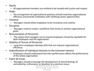 • Equity
– All organizational members are entitled to be treated with justice and respect.
• Order
– The arrangement of organizational positions should maximize organizational
efficiency and provide employees with satisfying career opportunities.
• Initiative
– Managers should allow employees to be innovative and creative.
• Discipline
– Managers need to create a workforce that strives to achieve organizational
goals.
• Remuneration of Personnel
– The system that managers use to reward employees should be equitable for
both employees and the organization.
• Stability of Tenure of Personnel
– Long-term employees develop skills that can improve organizational
efficiency.
• Subordination of Individual Interests to the Common Interest
– Employees should understand how their performance affects the performance
of the whole organization.
• Esprit de Corps
– Managers should encourage the development of shared feelings of
comradeship, enthusiasm, or devotion to a common cause.
S.David Blessley, Assistant Professor,
Kamaraj College of Engineering and
Technology.
 