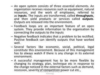 – An open system consists of three essential elements. An
organization receives resources such as equipment, natural
resources, and the work of employees, referred to
as inputs. The inputs are transformed, called throughputs,
and then yield products or services called outputs.
Outputs are released into the environment.
– Feedback loops are an important feature of an open
system. They provide information to the organisation by
connecting the outputs to the inputs
– Negative feedback indicates that a problem to be rectified.
Positive feedback can identify outputs that have worked
well.
– Several factors like economic, social, political, legal
constitute this environment. Because of this management
has to always watch if there is any change in its external
environment.
– A successful management has to be more flexible by
changing its strategy, plan, technique etc in response to
the change noticed in the external factors such as demand,
recession, severity of competition power cut etc.,S.David Blessley, Assistant Professor,
Kamaraj College of Engineering and
Technology.
 