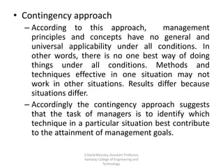 • Contingency approach
– According to this approach, management
principles and concepts have no general and
universal applicability under all conditions. In
other words, there is no one best way of doing
things under all conditions. Methods and
techniques effective in one situation may not
work in other situations. Results differ because
situations differ.
– Accordingly the contingency approach suggests
that the task of managers is to identify which
technique in a particular situation best contribute
to the attainment of management goals.
S.David Blessley, Assistant Professor,
Kamaraj College of Engineering and
Technology.
 