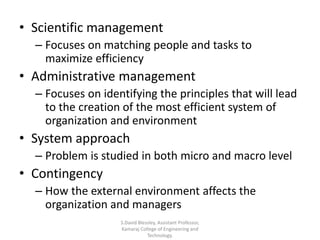 • Scientific management
– Focuses on matching people and tasks to
maximize efficiency
• Administrative management
– Focuses on identifying the principles that will lead
to the creation of the most efficient system of
organization and environment
• System approach
– Problem is studied in both micro and macro level
• Contingency
– How the external environment affects the
organization and managers
S.David Blessley, Assistant Professor,
Kamaraj College of Engineering and
Technology.
 