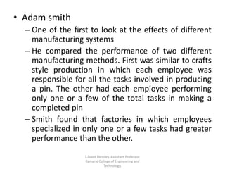 • Adam smith
– One of the first to look at the effects of different
manufacturing systems
– He compared the performance of two different
manufacturing methods. First was similar to crafts
style production in which each employee was
responsible for all the tasks involved in producing
a pin. The other had each employee performing
only one or a few of the total tasks in making a
completed pin
– Smith found that factories in which employees
specialized in only one or a few tasks had greater
performance than the other.
S.David Blessley, Assistant Professor,
Kamaraj College of Engineering and
Technology.
 