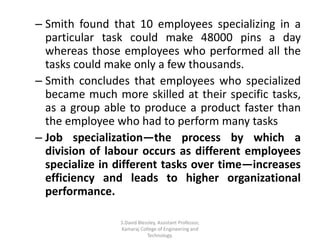 – Smith found that 10 employees specializing in a
particular task could make 48000 pins a day
whereas those employees who performed all the
tasks could make only a few thousands.
– Smith concludes that employees who specialized
became much more skilled at their specific tasks,
as a group able to produce a product faster than
the employee who had to perform many tasks
– Job specialization—the process by which a
division of labour occurs as different employees
specialize in different tasks over time—increases
efficiency and leads to higher organizational
performance.
S.David Blessley, Assistant Professor,
Kamaraj College of Engineering and
Technology.
 
