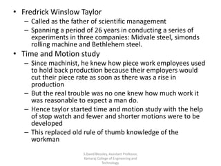 • Fredrick Winslow Taylor
– Called as the father of scientific management
– Spanning a period of 26 years in conducting a series of
experiments in three companies: Midvale steel, simonds
rolling machine and Bethlehem steel.
• Time and Motion study
– Since machinist, he knew how piece work employees used
to hold back production because their employers would
cut their piece rate as soon as there was a rise in
production
– But the real trouble was no one knew how much work it
was reasonable to expect a man do.
– Hence taylor started time and motion study with the help
of stop watch and fewer and shorter motions were to be
developed
– This replaced old rule of thumb knowledge of the
workman
S.David Blessley, Assistant Professor,
Kamaraj College of Engineering and
Technology.
 