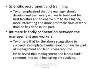 • Scientific recruitment and trainning
– Taylor emphazised that the manager should
develop and train every worker to bring out his
best faculties and to enable him to do a higher,
more interesting and more profitable class of work
than he has done in the past.
• Intimate friendly cooperation between the
management and workers
– Taylor said that for the above suggestions to
succeed, a complete mental revolution on the part
of management and labour was required.
– He believed that management and labour had a
common interest in increasing productivity.
S.David Blessley, Assistant Professor,
Kamaraj College of Engineering and
Technology.
 