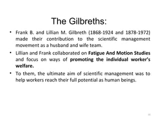 The Gilbreths:
• Frank B. and Lillian M. Gilbreth (1868-1924 and 1878-1972)
made their contribution to the scientific management
movement as a husband and wife team.
• Lillian and Frank collaborated on Fatigue And Motion Studies
and focus on ways of promoting the individual worker’s
welfare.
• To them, the ultimate aim of scientific management was to
help workers reach their full potential as human beings.
10
 