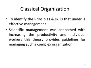 Classical Organization
• To identify the Principles & skills that underlie
effective management.
• Scientific management was concerned with
increasing the productivity and individual
workers this theory provides guidelines for
managing such a complex organization.
15
 