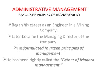 ADMINISTRATIVE MANAGEMENT
FAYOL'S PRINCIPLES OF MANAGEMENT
Began his career as an Engineer in a Mining
Company.
Later became the Managing Director of the
company.
He formulated fourteen principles of
management.
He has been rightly called the “Father of Modern
Management.”
 