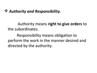  Authority and Responsibility.
Authority means right to give orders to
the subordinates.
Responsibility means obligation to
perform the work in the manner desired and
directed by the authority.
 
