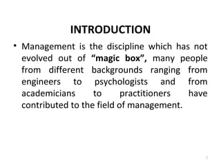 INTRODUCTION
• Management is the discipline which has not
evolved out of “magic box”, many people
from different backgrounds ranging from
engineers to psychologists and from
academicians to practitioners have
contributed to the field of management.
2
 