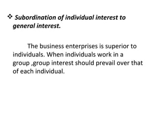  Subordination of individual interest to
general interest.
The business enterprises is superior to
individuals. When individuals work in a
group ,group interest should prevail over that
of each individual.
 