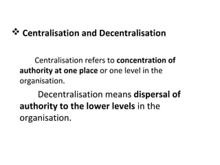  Centralisation and Decentralisation
Centralisation refers to concentration of
authority at one place or one level in the
organisation.
Decentralisation means dispersal of
authority to the lower levels in the
organisation.
 