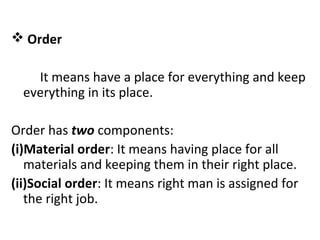  Order
It means have a place for everything and keep
everything in its place.
Order has two components:
(i)Material order: It means having place for all
materials and keeping them in their right place.
(ii)Social order: It means right man is assigned for
the right job.
 