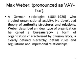Max Weber: (pronounced as VAY-
bar):
• A German sociologist (1864-1920) who
studied organizational activity. He developed
theory of authority structures and relations.
Weber described an ideal type of organization
he called a bureaucracy- a form of
organization characterized by division labor, a
clearly defined hierarchy, details rules and
regulations and impersonal relationships.
32
 