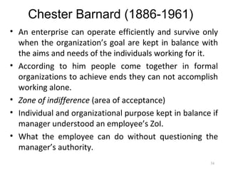 Chester Barnard (1886-1961)
• An enterprise can operate efficiently and survive only
when the organization’s goal are kept in balance with
the aims and needs of the individuals working for it.
• According to him people come together in formal
organizations to achieve ends they can not accomplish
working alone.
• Zone of indifference (area of acceptance)
• Individual and organizational purpose kept in balance if
manager understood an employee’s ZoI.
• What the employee can do without questioning the
manager’s authority.
34
 