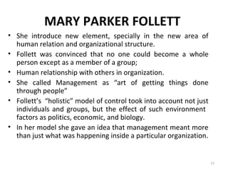 MARY PARKER FOLLETT
• She introduce new element, specially in the new area of
human relation and organizational structure.
• Follett was convinced that no one could become a whole
person except as a member of a group;
• Human relationship with others in organization.
• She called Management as “art of getting things done
through people”
• Follett’s “holistic” model of control took into account not just
individuals and groups, but the effect of such environment
factors as politics, economic, and biology.
• In her model she gave an idea that management meant more
than just what was happening inside a particular organization.
35
 