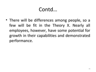 Contd…
• There will be differences among people, so a
few will be fit in the Theory X. Nearly all
employees, however, have some potential for
growth in their capabilities and demonstrated
performance.
40
 