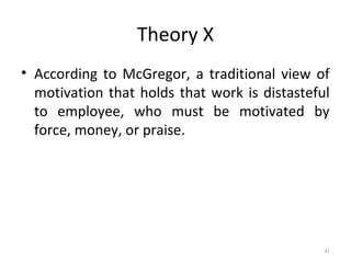 Theory X
• According to McGregor, a traditional view of
motivation that holds that work is distasteful
to employee, who must be motivated by
force, money, or praise.
41
 