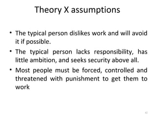 Theory X assumptions
• The typical person dislikes work and will avoid
it if possible.
• The typical person lacks responsibility, has
little ambition, and seeks security above all.
• Most people must be forced, controlled and
threatened with punishment to get them to
work
42
 