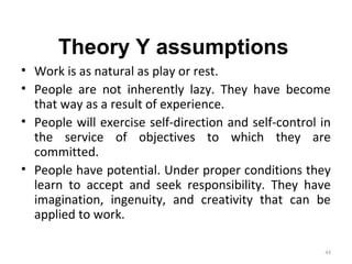 Theory Y assumptions
• Work is as natural as play or rest.
• People are not inherently lazy. They have become
that way as a result of experience.
• People will exercise self-direction and self-control in
the service of objectives to which they are
committed.
• People have potential. Under proper conditions they
learn to accept and seek responsibility. They have
imagination, ingenuity, and creativity that can be
applied to work.
44
 