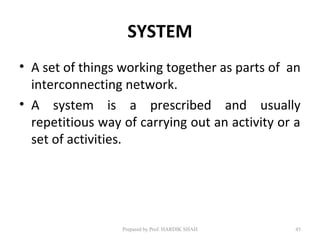 SYSTEM
• A set of things working together as parts of an
interconnecting network.
• A system is a prescribed and usually
repetitious way of carrying out an activity or a
set of activities.
Prepared by Prof. HARDIK SHAH 45
 