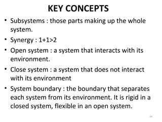 KEY CONCEPTS
• Subsystems : those parts making up the whole
system.
• Synergy : 1+1>2
• Open system : a system that interacts with its
environment.
• Close system : a system that does not interact
with its environment
• System boundary : the boundary that separates
each system from its environment. It is rigid in a
closed system, flexible in an open system.
48
 