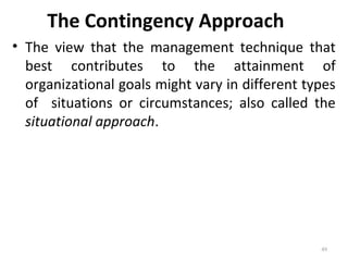 The Contingency Approach
• The view that the management technique that
best contributes to the attainment of
organizational goals might vary in different types
of situations or circumstances; also called the
situational approach.
49
 