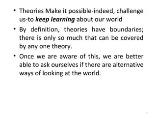 • Theories Make it possible-indeed, challenge
us-to keep learning about our world
• By definition, theories have boundaries;
there is only so much that can be covered
by any one theory.
• Once we are aware of this, we are better
able to ask ourselves if there are alternative
ways of looking at the world.
5
 