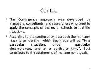 Contd…
• The Contingency approach was developed by
managers, consultants, and researchers who tried to
apply the concepts of the major schools to real life
situations.
• According to the contingency approach the manager
task is to identify which technique will be “in a
particular situation, under particular
circumstances, and at a particular time”, Best
contribute to the attainment of management goals.
50
 